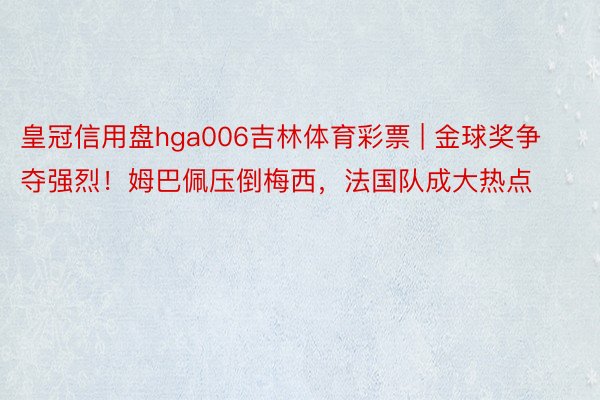 皇冠信用盘hga006吉林体育彩票 | 金球奖争夺强烈！姆巴佩压倒梅西，法国队成大热点