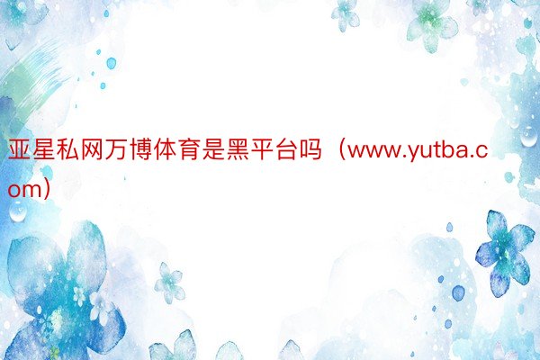 亚星私网万博体育是黑平台吗（www.yutba.com）