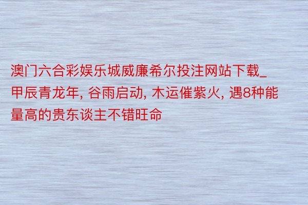 澳门六合彩娱乐城威廉希尔投注网站下载_甲辰青龙年， 谷雨启动， 木运催紫火， 遇8种能量高的贵东谈主不错旺命