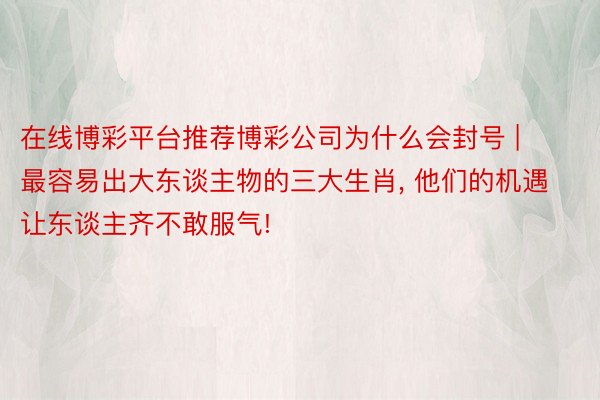 在线博彩平台推荐博彩公司为什么会封号 | 最容易出大东谈主物的三大生肖, 他们的机遇让东谈主齐不敢服气!