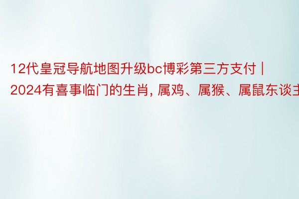 12代皇冠导航地图升级bc博彩第三方支付 | 2024有喜事临门的生肖， 属鸡、属猴、属鼠东谈主