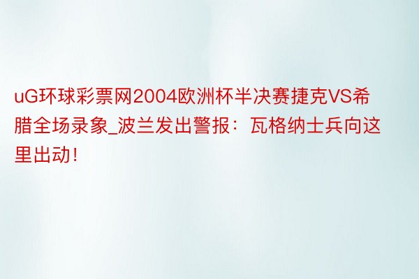 uG环球彩票网2004欧洲杯半决赛捷克VS希腊全场录象_波兰发出警报：瓦格纳士兵向这里出动！