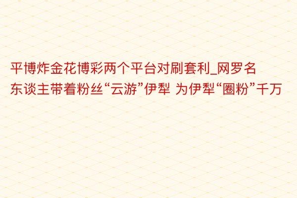 平博炸金花博彩两个平台对刷套利_网罗名东谈主带着粉丝“云游”伊犁 为伊犁“圈粉”千万