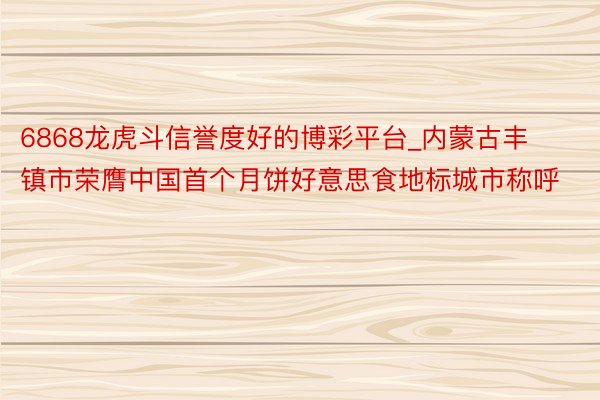 6868龙虎斗信誉度好的博彩平台_内蒙古丰镇市荣膺中国首个月饼好意思食地标城市称呼