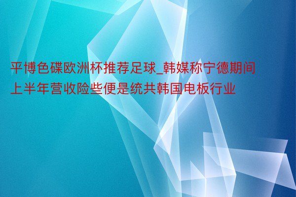 平博色碟欧洲杯推荐足球_韩媒称宁德期间上半年营收险些便是统共韩国电板行业