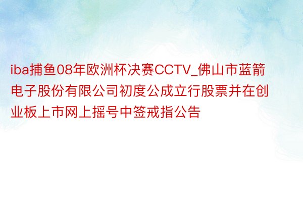 iba捕鱼08年欧洲杯决赛CCTV_佛山市蓝箭电子股份有限公司初度公成立行股票并在创业板上市网上摇号中签戒指公告