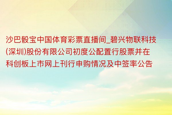 沙巴骰宝中国体育彩票直播间_碧兴物联科技(深圳)股份有限公司初度公配置行股票并在科创板上市网上刊行申购情况及中签率公告