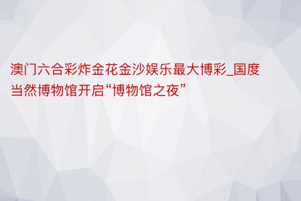 澳门六合彩炸金花金沙娱乐最大博彩_国度当然博物馆开启“博物馆之夜”