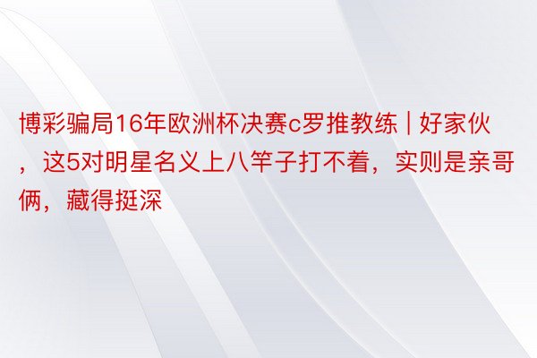 博彩骗局16年欧洲杯决赛c罗推教练 | 好家伙，这5对明星名义上八竿子打不着，实则是亲哥俩，藏得挺深