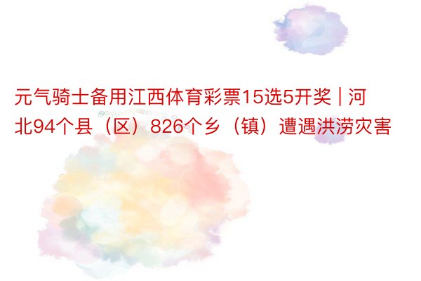 元气骑士备用江西体育彩票15选5开奖 | 河北94个县（区）826个乡（镇）遭遇洪涝灾害