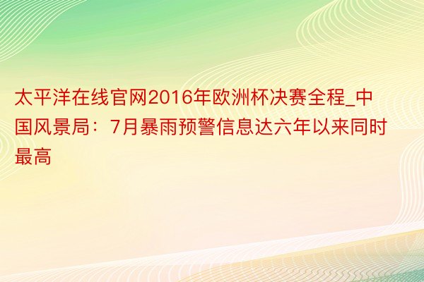 太平洋在线官网2016年欧洲杯决赛全程_中国风景局：7月暴雨预警信息达六年以来同时最高