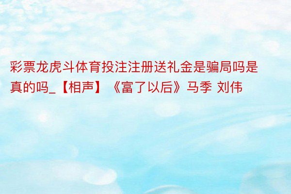 彩票龙虎斗体育投注注册送礼金是骗局吗是真的吗_【相声】《富了以后》马季 刘伟