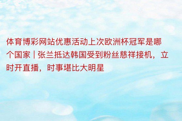 体育博彩网站优惠活动上次欧洲杯冠军是哪个国家 | 张兰抵达韩国受到粉丝慈祥接机，立时开直播，时事堪比大明星