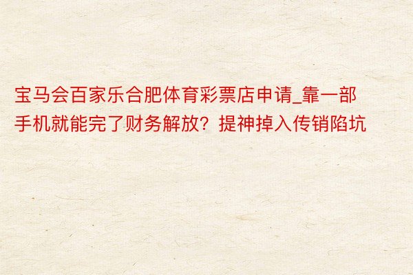 宝马会百家乐合肥体育彩票店申请_靠一部手机就能完了财务解放？提神掉入传销陷坑