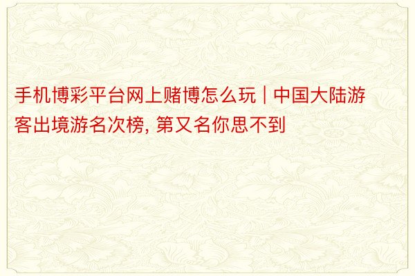 手机博彩平台网上赌博怎么玩 | 中国大陆游客出境游名次榜, 第又名你思不到