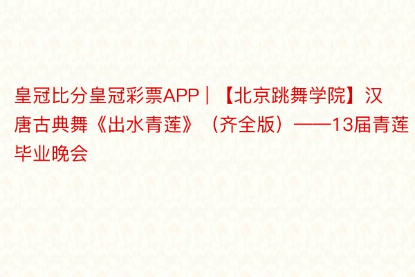 皇冠比分皇冠彩票APP | 【北京跳舞学院】汉唐古典舞《出水青莲》(齐全版)——13届青莲毕业晚会