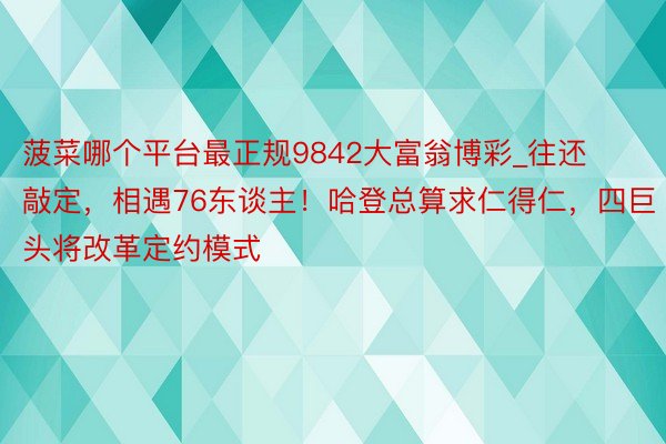 菠菜哪个平台最正规9842大富翁博彩_往还敲定，相遇76东谈主！哈登总算求仁得仁，四巨头将改革定约模式