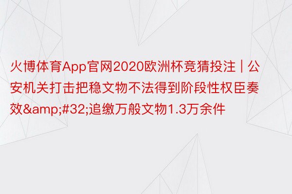 火博体育App官网2020欧洲杯竞猜投注 | 公安机关打击把稳文物不法得到阶段性权臣奏效&#32;追缴万般文物1.3万余件