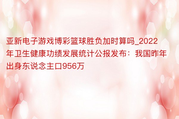 亚新电子游戏博彩篮球胜负加时算吗_2022年卫生健康功绩发展统计公报发布：我国昨年出身东说念主口956万